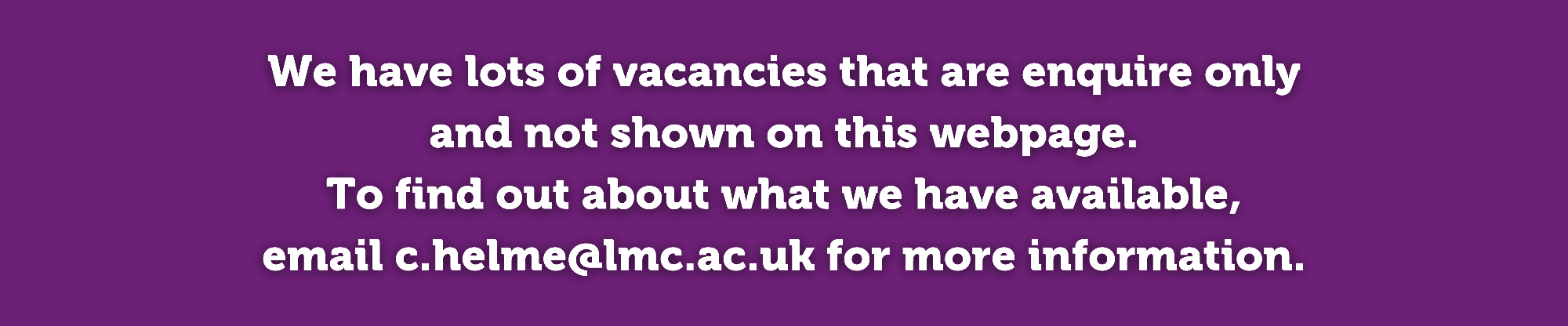 We have lots of vacancies that are enquire only  and not shown on this webpage.  To find out about what we have available,  email c.helme@lmc.ac.uk for more information. 
